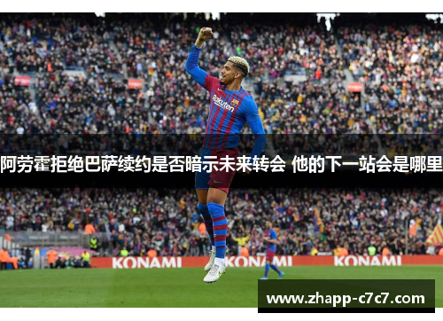阿劳霍拒绝巴萨续约是否暗示未来转会 他的下一站会是哪里